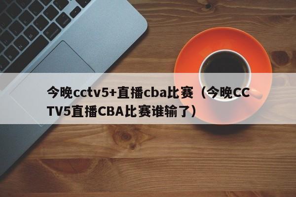 今晚cctv5+直播cba比赛（今晚CCTV5直播CBA比赛谁输了）