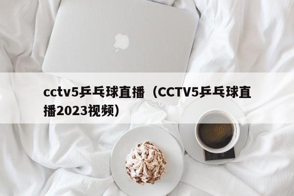 cctv5乒乓球直播（CCTV5乒乓球直播2023视频）