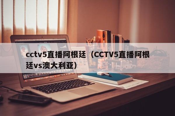 cctv5直播阿根廷（CCTV5直播阿根廷vs澳大利亚）