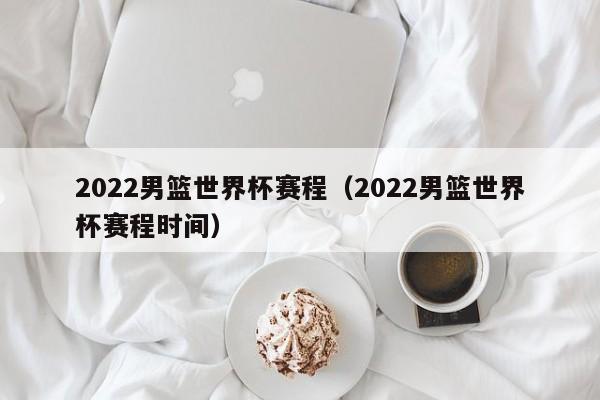 2022男篮世界杯赛程（2022男篮世界杯赛程时间）