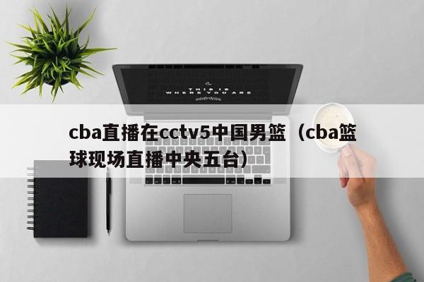 cba直播在cctv5中国男篮（cba篮球现场直播中央五台）