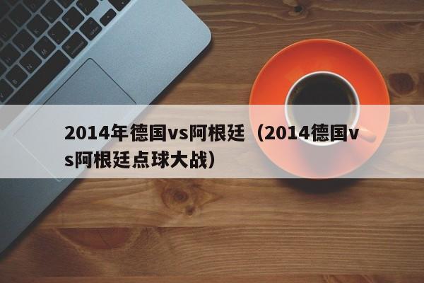 2014年德国vs阿根廷（2014德国vs阿根廷点球大战）