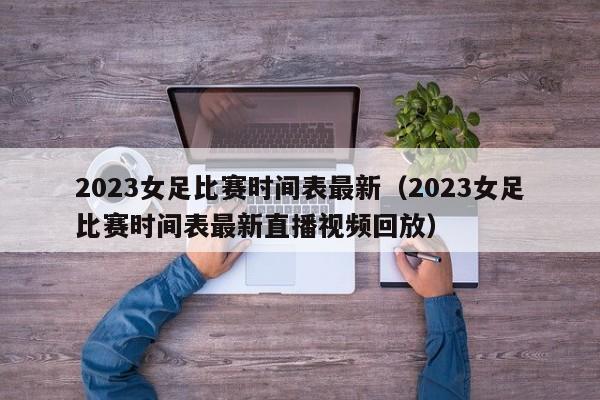 2023女足比赛时间表最新（2023女足比赛时间表最新直播视频回放）