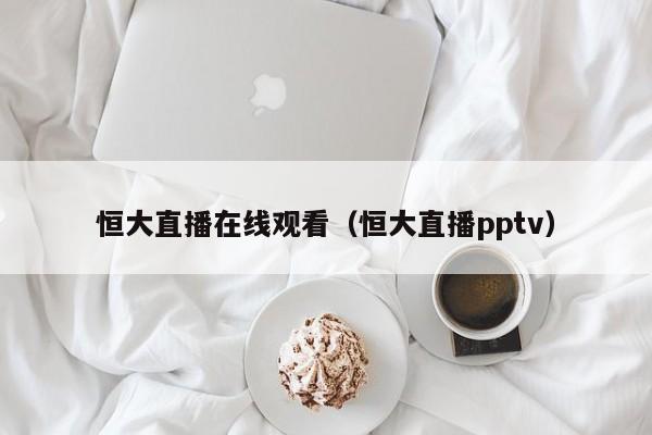 恒大直播在线观看（恒大直播pptv）