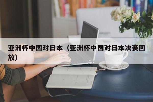 亚洲杯中国对日本（亚洲杯中国对日本决赛回放）