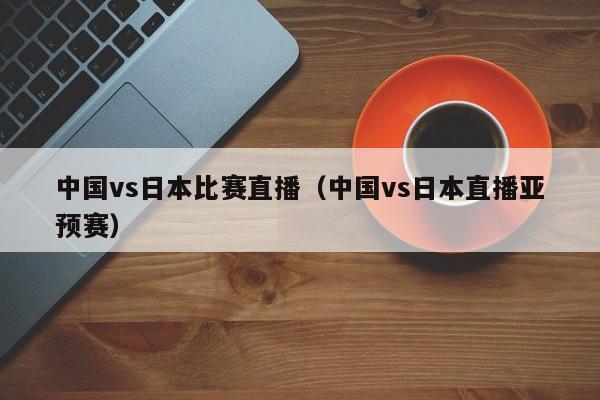 中国vs日本比赛直播（中国vs日本直播亚预赛）