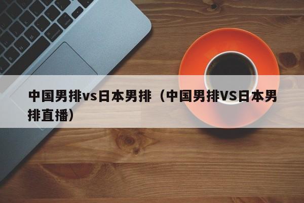 中国男排vs日本男排（中国男排VS日本男排直播）