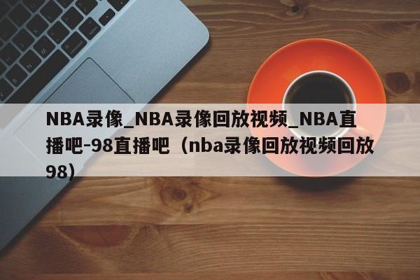 NBA录像_NBA录像回放视频_NBA直播吧-98直播吧（nba录像回放视频回放98）