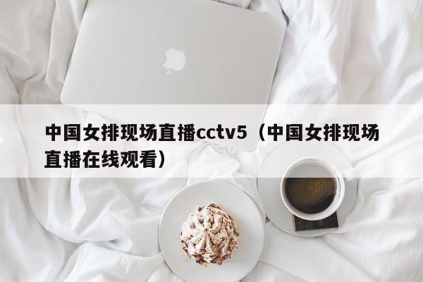中国女排现场直播cctv5（中国女排现场直播在线观看）